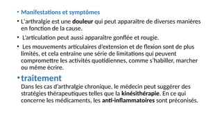 • Manifestations et symptômes
• L'arthralgie est une douleur qui peut apparaître de diverses manières
en fonction de la cause.
• L’articulation peut aussi apparaître gonflée et rougie.
• Les mouvements articulaires d’extension et de flexion sont de plus
limités, et cela entraîne une série de limitations qui peuvent
compromettre les activités quotidiennes, comme s’habiller, marcher
ou même écrire.
•traitement
Dans les cas d’arthralgie chronique, le médecin peut suggérer des
stratégies thérapeutiques telles que la kinésithérapie. En ce qui
concerne les médicaments, les anti-inflammatoires sont préconisés.
 