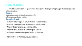 TUMEFACTION :
C’est l’augmentation ou gonflement d’une partie du corps sans préjuger de son siège exact
et de sa nature.
, Causes:
- Traumatiques: contusion, fracture fermée,
- Infectieuses: arthrite, ostéite.
- Conduite à tenir:
- - Rechercher l’étiologie de la tuméfaction par l’anamnèse,
- - Préciser son siège, son aspect et sa consistance,
- - Noter les symptômes associés,
- - Prendre le pouls et la température,
- - Préparer le nécessaire pour la visite médicale,
- - Administrer la thérapeutique prescrite.
 