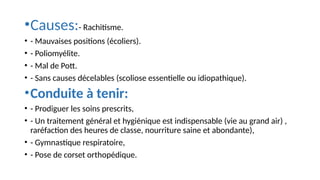•Causes:- Rachitisme.
• - Mauvaises positions (écoliers).
• - Poliomyélite.
• - Mal de Pott.
• - Sans causes décelables (scoliose essentielle ou idiopathique).
•Conduite à tenir:
• - Prodiguer les soins prescrits,
• - Un traitement général et hygiénique est indispensable (vie au grand air) ,
raréfaction des heures de classe, nourriture saine et abondante),
• - Gymnastique respiratoire,
• - Pose de corset orthopédique.
 