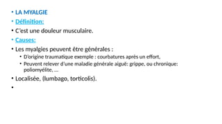 • LA MYALGIE
• Définition:
• C’est une douleur musculaire.
• Causes:
• Les myalgies peuvent être générales :
• D’origine traumatique exemple : courbatures après un effort,
• Peuvent relever d’une maladie générale aiguë: grippe, ou chronique:
poliomyélite, …
• Localisée, (lumbago, torticolis).
•
 