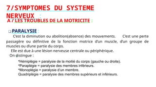 7/SYMPTOMES DU SYSTEME
NERVEUX :
A / LES TROUBLES DE LA MOTRICITE :
❑ PARALYSIE :
C’est la diminution ou abolition(absence) des mouvements. C’est une perte
passagère ou définitive de la fonction motrice d’un muscle, d’un groupe de
muscles ou d’une partie du corps.
Elle est due à une lésion nerveuse centrale ou périphérique.
On distingue :
•Hémiplégie = paralysie de la moitié du corps (gauche ou droite).
•Paraplégie = paralysie des membres inférieurs.
•Monoplégie = paralysie d’un membre.
Quadriplégie = paralysie des membres supérieurs et inférieurs.
 