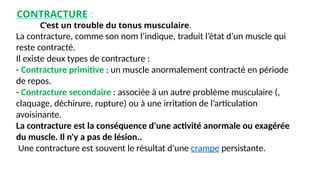 CONTRACTURE :
C’est un trouble du tonus musculaire.
La contracture, comme son nom l’indique, traduit l’état d’un muscle qui
reste contracté.
Il existe deux types de contracture :
- Contracture primitive : un muscle anormalement contracté en période
de repos.
- Contracture secondaire : associée à un autre problème musculaire (,
claquage, déchirure, rupture) ou à une irritation de l’articulation
avoisinante.
La contracture est la conséquence d'une activité anormale ou exagérée
du muscle. Il n'y a pas de lésion..
Une contracture est souvent le résultat d'une crampe persistante.
 