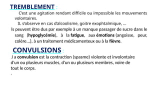 TREMBLEMENT :
C’est une agitation rendant difficile ou impossible les mouvements
volontaires.
IL s’observe en cas d’alcoolisme, goitre exophtalmique, …
ls peuvent être dus par exemple à un manque passager de sucre dans le
sang (hypoglycémie), à la fatigue, aux émotions (angoisse, peur,
colère...), à un traitement médicamenteux ou à la fièvre.
CONVULSIONS :
.l a convulsion est la contraction (spasme) violente et involontaire
d'un ou plusieurs muscles, d'un ou plusieurs membres, voire de
tout le corps.
.
 