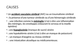CAUSES
• Un accident vasculaire cérébral (AVC) ou un traumatisme cérébral
• ; la présence d’une tumeur cérébrale ou d’une hémorragie cérébrale
• ; une infection comme la méningite (c’est à dire une inflammation
des méninges, les enveloppes entourant le cerveau et la moelle
épinière)
• ; une hypoglycémie (manque de sucre) sévère
• ; une hypokaliémie sévère (c’est à dire un manque de potassium)
• ; un manque d’oxygène au niveau cérébral
• ; une intoxication alcoolique ou médicamenteuse.
 