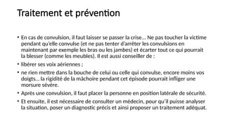 Traitement et prévention
• En cas de convulsion, il faut laisser se passer la crise... Ne pas toucher la victime
pendant qu’elle convulse (et ne pas tenter d’arrêter les convulsions en
maintenant par exemple les bras ou les jambes) et écarter tout ce qui pourrait
la blesser (comme les meubles). Il est aussi conseiller de :
• libérer ses voix aériennes ;
• ne rien mettre dans la bouche de celui ou celle qui convulse, encore moins vos
doigts… la rigidité de la mâchoire pendant cet épisode pourrait infliger une
morsure sévère.
• Après une convulsion, il faut placer la personne en position latérale de sécurité.
• Et ensuite, il est nécessaire de consulter un médecin, pour qu’il puisse analyser
la situation, poser un diagnostic précis et ainsi proposer un traitement adéquat.
 