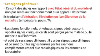 • Les signes généraux :
• Ce sont des signes en rapport avec l’état général du malade et
non pas reliés au fonctionnement d’un appareil déterminé.
Ils traduisent l’altération, l’évolution ou l’amélioration de la
maladie : température, pouls, TA.
•Les signes fonctionnels, physiques, signes généraux sont
appelés signes cliniques car ils sont perçus par le malade ou le
médecin ou l’infirmier.
•A coté de ses signes cliniques , il y a des signes para cliniques
et ce sont tout les signes fournis par les examens
complémentaires tel que radiologiques ou les examens de
laboratoire.
 