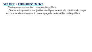 VERTIGE = ETOURDISSEMENT :
C’est une sensation d’un manque d’équilibre.
C’est une impression subjective de déplacement, de rotation du corps
ou du monde environnant , accompagnée de troubles de l’équilibre.
 