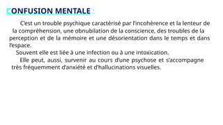 CONFUSION MENTALE :
C’est un trouble psychique caractérisé par l’incohérence et la lenteur de
la compréhension, une obnubilation de la conscience, des troubles de la
perception et de la mémoire et une désorientation dans le temps et dans
l’espace.
Souvent elle est liée à une infection ou à une intoxication.
Elle peut, aussi, survenir au cours d’une psychose et s’accompagne
très fréquemment d’anxiété et d’hallucinations visuelles.
 