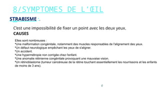 8/SYMPTOMES DE L’ŒIL
:
STRABISME :.
C’est une impossibilité de fixer un point avec les deux yeux.
CAUSES
Elles sont nombreuses :
•Une malformation congénitale, notamment des muscles responsables de l'alignement des yeux.
•Un défaut neurologique empêchant les yeux de s'aligner.
•Un accident.
•Une hypermétropie non corrigée chez l'enfant.
•Une anomalie rétinienne congénitale provoquant une mauvaise vision.
•Un rétinoblastome (tumeur cancéreuse de la rétine touchant essentiellement les nourrissons et les enfants
de moins de 3 ans).
 