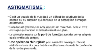 ASTIGMATISME :
• C’est un trouble de la vue dû à un défaut de courbure de la
cornée ou du cristallin qui consiste en la perception d’images
déformées.
• Un faible astigmatisme ne nécessite pas de correction. Celle-ci n’est
envisagée que lorsque le patient ressent une gêne.
• La correction repose sur le port de lunettes avec des verres adaptés
ou de lentilles de contact.
• Une opération chirurgicale peut aussi être envisagée. Elle est
réalisée au laser et a pour but de modifier la courbure de la cornée afin
de la rendre plus ronde.
 