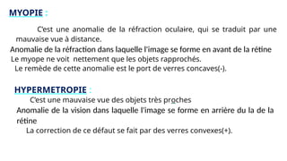 MYOPIE :
C’est une anomalie de la réfraction oculaire, qui se traduit par une
mauvaise vue à distance.
Anomalie de la réfraction dans laquelle l'image se forme en avant de la rétine
Le myope ne voit nettement que les objets rapprochés.
Le remède de cette anomalie est le port de verres concaves(-).
HYPERMETROPIE :
C’est une mauvaise vue des objets très proches
Anomalie de la vision dans laquelle l'image se forme en arrière du la de la
rétine
La correction de ce défaut se fait par des verres convexes(+).
 