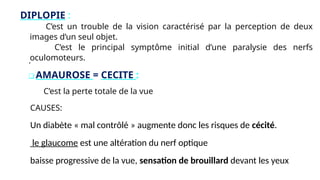 DIPLOPIE :
C’est un trouble de la vision caractérisé par la perception de deux
images d’un seul objet.
C’est le principal symptôme initial d’une paralysie des nerfs
oculomoteurs.
.
❑ AMAUROSE = CECITE :
C’est la perte totale de la vue
CAUSES:
Un diabète « mal contrôlé » augmente donc les risques de cécité.
le glaucome est une altération du nerf optique
baisse progressive de la vue, sensation de brouillard devant les yeux
 
