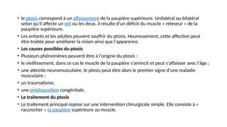• le ptosis correspond à un affaissement de la paupière supérieure. Unilatéral ou bilatéral
selon qu'il affecte un œil ou les deux, il résulte d'un déficit du muscle « releveur » de la
paupière supérieure.
• Les enfants et les adultes peuvent souffrir du ptosis. Heureusement, cette affection peut
être traitée pour améliorer la vision ainsi que l'apparence.
• Les causes possibles du ptosis
• Plusieurs phénomènes peuvent être à l'origine du ptosis :
• le vieillissement, dans ce cas le muscle de la paupière s'amincit et peut s'affaisser avec l'âge ;
• une atteinte neuromusculaire, le ptosis peut être alors le premier signe d'une maladie
musculaire ;
• un traumatisme,
• une prédisposition congénitale.
• Le traitement du ptosis
• Le traitement principal repose sur une intervention chirurgicale simple. Elle consiste à «
raccrocher » la paupière supérieure au muscle.
 