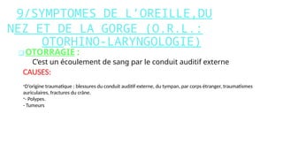 9/SYMPTOMES DE L’OREILLE,DU
NEZ ET DE LA GORGE (O.R.L.:
OTORHINO-LARYNGOLOGIE)
❑ OTORRAGIE :
C’est un écoulement de sang par le conduit auditif externe
CAUSES:
-D’origine traumatique : blessures du conduit auditif externe, du tympan, par corps étranger, traumatismes
auriculaires, fractures du crâne.
-- Polypes.
- Tumeurs
 