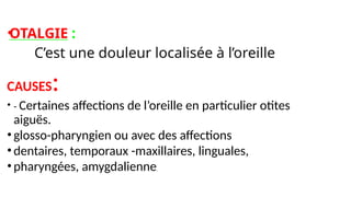 •
OTALGIE :
• C’est une douleur localisée à l’oreille
CAUSES:
• - Certaines affections de l’oreille en particulier otites
aiguës.
•glosso-pharyngien ou avec des affections
•dentaires, temporaux -maxillaires, linguales,
•pharyngées, amygdalienne,
 