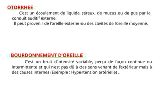 OTORRHEE :
C’est un écoulement de liquide séreux, de mucus ou de pus par le
conduit auditif externe.
Il peut provenir de l’oreille externe ou des cavités de l’oreille moyenne.
❑ BOURDONNEMENT D’OREILLE :
C’est un bruit d’intensité variable, perçu de façon continue ou
intermittente et qui n’est pas dû à des sons venant de l’extérieur mais à
des causes internes (Exemple : Hypertension artérielle) .
 