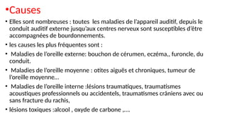 •Causes
• Elles sont nombreuses : toutes les maladies de l’appareil auditif, depuis le
conduit auditif externe jusqu’aux centres nerveux sont susceptibles d’être
accompagnées de bourdonnements.
• les causes les plus fréquentes sont :
• Maladies de l’oreille externe: bouchon de cérumen, eczéma,, furoncle, du
conduit.
• Maladies de l’oreille moyenne : otites aiguës et chroniques, tumeur de
l’oreille moyenne…
• Maladies de l’oreille interne :lésions traumatiques, traumatismes
acoustiques professionnels ou accidentels, traumatismes crâniens avec ou
sans fracture du rachis,
• lésions toxiques :alcool , oxyde de carbone ,….
 