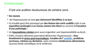 • les causes
• de l'hyperacousie ne sont pas clairement identifiées à ce jour.
• Ce trouble peut être provoqué par des lésions des nerfs auditifs suite à une
exposition prolongée à un niveau sonore très élevé ou survenir à l'occasion
d'une pathologie ;
• Un traumatisme crânien peut aussi engendrer une hypersensibilité au bruit ;
• Enfin, d'autres éléments pourraient déclencher l'hyperacousie : choc
émotionnel et stress post-traumatique, troubles de l' anxiété,, problème
cervicaux, crâniens ou dentaires, voire certaines intolérances alimentaires
(aucune étude scientifique ne le confirme).
HYPERACOUSIE :
.
C’est une audition douloureuse de certains sons.
 