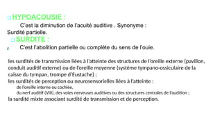 ❑ HYPOACOUSIE :
C’est la diminution de l’acuité auditive . Synonyme :
Surdité partielle.
❑ SURDITE :
C’est l’abolition partielle ou complète du sens de l’ouie.
les surdités de transmission liées à l’atteinte des structures de l’oreille externe (pavillon,
conduit auditif externe) ou de l’oreille moyenne (système tympano-ossiculaire de la
caisse du tympan, trompe d’Eustache) ;
les surdités de perception ou neurosensorielles liées à l’atteinte :
de l’oreille interne ou cochlée,
du nerf auditif (VIII), des voies nerveuses auditives ou des structures centrales de l’audition ;
la surdité mixte associant surdité de transmission et de perception.
 