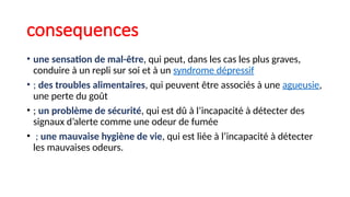 consequences
• une sensation de mal-être, qui peut, dans les cas les plus graves,
conduire à un repli sur soi et à un syndrome dépressif
• ; des troubles alimentaires, qui peuvent être associés à une agueusie,
une perte du goût
• ; un problème de sécurité, qui est dû à l’incapacité à détecter des
signaux d’alerte comme une odeur de fumée
• ; une mauvaise hygiène de vie, qui est liée à l’incapacité à détecter
les mauvaises odeurs.
 