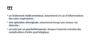 ttt
• un traitement médicamenteux, notamment en cas d’inflammations
des voies respiratoires ;
• une opération chirurgicale, notamment lorsqu’une tumeur est
détectée ;
• un suivi par un psychothérapeute, lorsque l’anosmie entraîne des
complications d’ordre psychologique.
 