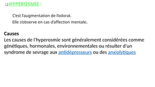 ❑ HYPEROSMIE :
C’est l’augmentation de l’odorat.
Elle s’observe en cas d’affection mentale.
Causes
Les causes de l'hyperosmie sont généralement considérées comme
génétiques, hormonales, environnementales ou résulter d'un
syndrome de sevrage aux antidépresseurs ou des anxiolytiques
 