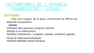 10/SYMPTOMES DE L’APPAREIL
TEGUMENTAIRE (PEAU) :
ERYTHEME :
C’est une rougeur, de la peau, circonscrite ou diffuse qui
disparaît à la pression.
Causes :
- Dilatation des vaisseaux sanguins cutanés.
- Allergie à un médicament.
- Maladies infectieuses : rougeole, rubéole, scarlatine, syphilis.
•Coup de soleil (cause physique).
•Dermite artificielle (cause chimique).
 