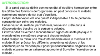 INTRODUCTION:
Si la santé peut se définir comme un état d ‘équilibre harmonieux entre
les différentes fonctions de l’organisme, on peut concevoir la maladie
comme une rupture de cet état d’équilibre.
L’esprit d’observation est une qualité indispensable à toute personne
consacrée aux soins des malades.
L’observation du malade, par l’infirmier, trouve son utilité dans la
découverte des besoins de la personne soignée.
L’infirmier doit s’exercer à reconnaître les signes de santé physique et
mentale et les symptômes propres à chaque maladie.
Il doit remplir au mieux son rôle d’intermédiaire entre le médecin et le
malade. Il doit préciser les différents symptômes et signes et les
communiquer au médecin pour poser plus facilement le diagnostic de la
maladie et prescrire un traitement approprié et Surveiller l’évolution de la
maladie .
 