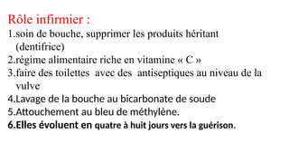 Rôle infirmier :
1.soin de bouche, supprimer les produits héritant
(dentifrice)
2.régime alimentaire riche en vitamine « C »
3.faire des toilettes avec des antiseptiques au niveau de la
vulve
4.Lavage de la bouche au bicarbonate de soude
5.Attouchement au bleu de méthylène.
6.Elles évoluent en quatre à huit jours vers la guérison.
 