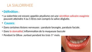 LA SIALORRHEE
•Définition :
• La sialorrhée est encore appelée ptyalisme est une sécrétion salivaire exagérée
pouvant atteindre 4 ou 5 litres non compris la salive déglutie.
• Causes:
• Dans certaines lésions nerveuses : paralysie laryngée, paralysie faciale.
• Dans la stomatite( inflammation de la muqueuse buccale
• Pendant la GRsse ,surtout pendant les trois 1er
mois.
 