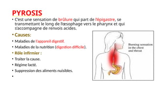 PYROSIS
• C’est une sensation de brûlure qui part de l’épigastre, se
transmettant le long de l’œsophage vers le pharynx et qui
s’accompagne de renvois acides.
• Causes:
• Maladies de l’appareil digestif.
• Maladies de la nutrition (digestion difficile).
• Rôle infirmier :
• Traiter la cause.
• Régime lacté.
• Suppression des aliments nuisibles.
•
 