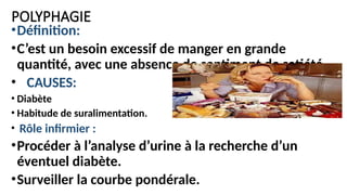 POLYPHAGIE
•Définition:
•C’est un besoin excessif de manger en grande
quantité, avec une absence de sentiment de satiété.
• CAUSES:
• Diabète
• Habitude de suralimentation.
• Rôle infirmier :
•Procéder à l’analyse d’urine à la recherche d’un
éventuel diabète.
•Surveiller la courbe pondérale.
 
