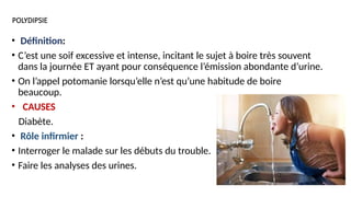POLYDIPSIE
• Définition:
• C’est une soif excessive et intense, incitant le sujet à boire très souvent
dans la journée ET ayant pour conséquence l’émission abondante d’urine.
• On l’appel potomanie lorsqu’elle n’est qu’une habitude de boire
beaucoup.
• CAUSES
Diabète.
• Rôle infirmier :
• Interroger le malade sur les débuts du trouble.
• Faire les analyses des urines.
 