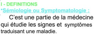 I - DEFINITIONS
•Sémiologie ou Symptomatologie :
C’est une partie de la médecine
qui étudie les signes et symptômes
traduisant une maladie.
 