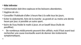 • Rôle infirmier
• L’alimentation doit être copieuse et les boissons abondantes.
• Hygiène de vie :
• Conseiller l’habitude d’aller à heure fixe à la selle tous les jours.
• Eviter la sédentarité, faire de la marche au grand air au moins une demie
heure par jour, si possible un autre sport.
• boire de l’eau froide le matin à jeun, et un laxatif doux (huile de
paraffine).
• De nombreux médicaments peuvent être utilisés, mais il faut avant tout
rechercher une cause éventuelle avant de donner des traitements
symptomatiques.
•
 