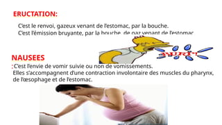 ERUCTATION:
C’est le renvoi, gazeux venant de l’estomac, par la bouche.
C’est l’émission bruyante, par la bouche, de gaz venant de l’estomac.
NAUSEES
:C’est l’envie de vomir suivie ou non de vomissements.
Elles s’accompagnent d’une contraction involontaire des muscles du pharynx,
de l’œsophage et de l’estomac.
 