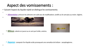 Aspect des vomissements :
• Suivant l’aspect du liquide rejeté on distingue les vomissements:
•
• Alimentaires: précoces les aliments ont subit peu de modifications, tardifs ou ils sont plus au moins digérés.
•
• Bilieux: colorés en jaune ou en vert par la bile, amères.
•
• Aqueux: composé d’un liquide acide provoquant une sensation de brûlure oesophagienne .
•
 