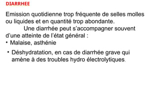 DIARRHEE
Emission quotidienne trop fréquente de selles molles
ou liquides et en quantité trop abondante.
Une diarrhée peut s’accompagner souvent
d’une atteinte de l’état général :
• Malaise, asthénie
• Déshydratation, en cas de diarrhée grave qui
amène à des troubles hydro électrolytiques.
 
