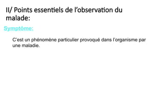 II/ Points essentiels de l’observation du
malade:
C’est un phénomène particulier provoqué dans l’organisme par
une maladie.
Symptôme:
 