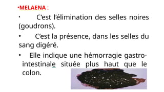 •MELAENA :
• C’est l’élimination des selles noires
(goudrons).
• C’est la présence, dans les selles du
sang digéré.
• Elle indique une hémorragie gastro-
intestinale située plus haut que le
colon.
 