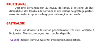 PRURIT ANAL :
C’est une démangeaison au niveau de l’anus. Il entraîne un état
d’irritabilité, des troubles de sommeil et des lésions de grattage parfois
associées à des éruptions allergiques de la région péri anale.
GASTRALGIE :
C’est une douleur à l’estomac généralement très vive, localisée à
l’épigastre. Elle s’accompagne des troubles digestifs.
Causes : Ulcère, Tumeur, Gastrite, Intoxication, Indigestion .
 