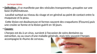 Les herpes labiales
• Définition : Il se manifeste par des vésicules transparentes, groupées sur une
base érythémateuse.
Localisé surtout au niveau du visage et en général au point de contact entre la
muqueuse et la peau.
Cette lésion est douloureuse et formes souvent des craquelures (Fissures),puis
une croûte se forme et la lésion guérit en 10 jours.
• Causes:
L’herpes est du à un virus, survient à l’occasion de soins dentaires ou
extraction, ou au cours d’une maladie générale, mais très souvent l’herpes
accompagne le rhume de cerveau.
 