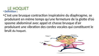 LE HOQUET
• Définition :
•C’est une brusque contraction inspiratoire du diaphragme, se
produisant en même temps qu’une fermeture de la glotte d’où
spasme abdominal avec appel et chasse brusque d’air
produisant une vibration des cordes vocales qui constituent le
bruit du hoquet.
 