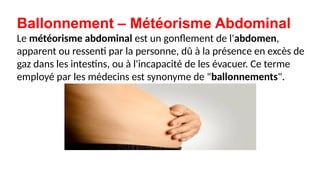 Ballonnement – Météorisme Abdominal
Le météorisme abdominal est un gonflement de l'abdomen,
apparent ou ressenti par la personne, dû à la présence en excès de
gaz dans les intestins, ou à l'incapacité de les évacuer. Ce terme
employé par les médecins est synonyme de "ballonnements".
 