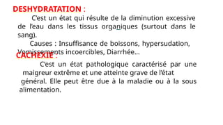 DESHYDRATATION :
C’est un état qui résulte de la diminution excessive
de l’eau dans les tissus organiques (surtout dans le
sang).
Causes : Insuffisance de boissons, hypersudation,
Vomissements incoercibles, Diarrhée…
CACHEXIE :
C’est un état pathologique caractérisé par une
maigreur extrême et une atteinte grave de l’état
général. Elle peut être due à la maladie ou à la sous
alimentation.
 