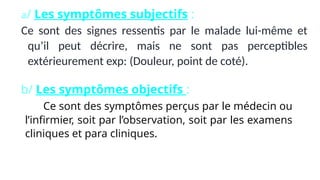 a/ Les symptômes subjectifs :
Ce sont des signes ressentis par le malade lui-même et
qu’il peut décrire, mais ne sont pas perceptibles
extérieurement exp: (Douleur, point de coté).
b/ Les symptômes objectifs :
Ce sont des symptômes perçus par le médecin ou
l’infirmier, soit par l’observation, soit par les examens
cliniques et para cliniques.
 