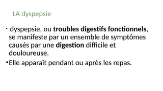 LA dyspepsie
• dyspepsie, ou troubles digestifs fonctionnels,
se manifeste par un ensemble de symptômes
causés par une digestion difficile et
douloureuse.
•Elle apparaît pendant ou après les repas.
 