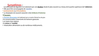 Symptômes :
•
. Les difficultés de digestion se traduisent par une douleur située le plus souvent au niveau de la partie supérieure de l'abdomen.
• Elle peut être accompagnée de nausées,
• vomissements ou d'éructations.
• La dyspepsie est souvent associée à des brûlures d'estomac
•Causes.
• mauvaise alimentation se traduisant par un excès d'alcool ou de gras
• la consommation importante de boissons gazeuses
• un repas trop copieux
• le stress et l'anxiété
• intoxication alimentaire ou de nombreux médicaments.
 
