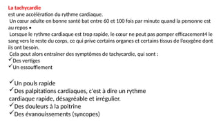 La tachycardie
est une accélération du rythme cardiaque.
Un cœur adulte en bonne santé bat entre 60 et 100 fois par minute quand la personne est
au repos •
Lorsque le rythme cardiaque est trop rapide, le cœur ne peut pas pomper efficacement4 le
sang vers le reste du corps, ce qui prive certains organes et certains tissus de l’oxygène dont
ils ont besoin.
Cela peut alors entraîner des symptômes de tachycardie, qui sont :
Des vertiges
Un essoufflement
Un pouls rapide
Des palpitations cardiaques, c'est à dire un rythme
cardiaque rapide, désagréable et irrégulier.
Des douleurs à la poitrine
Des évanouissements (syncopes)
 