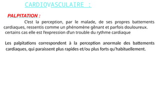 CARDIOVASCULAIRE :
PALPITATION :
C’est la perception, par le malade, de ses propres battements
cardiaques, ressentis comme un phénomène gênant et parfois douloureux.
certains cas elle est l’expression d’un trouble du rythme cardiaque.
Les palpitations correspondent à la perception anormale des battements
cardiaques, qui paraissent plus rapides et/ou plus forts qu'habituellement.
 